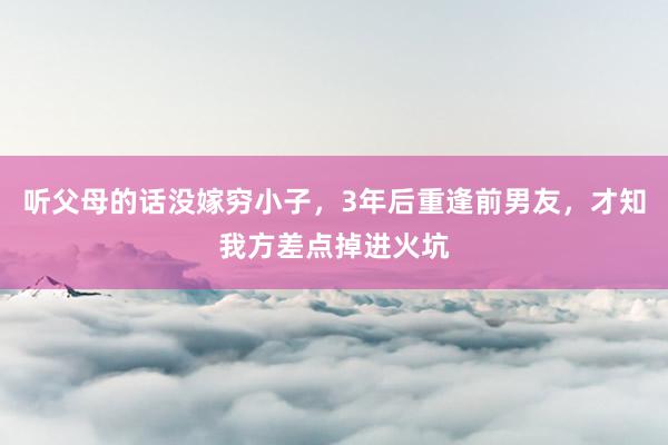 听父母的话没嫁穷小子，3年后重逢前男友，才知我方差点掉进火坑