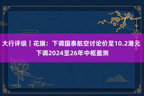 大行评级｜花旗：下调国泰航空讨论价至10.2港元 下调2024至26年中枢盈测