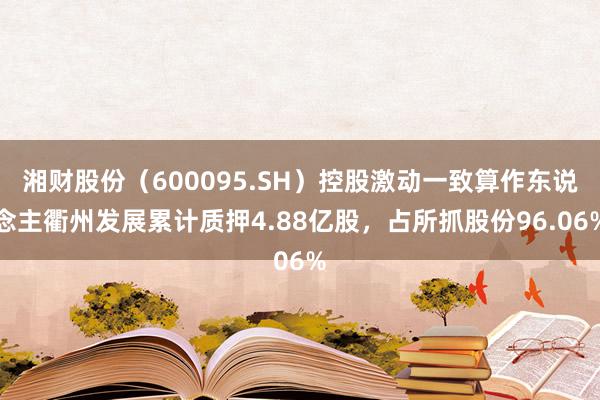 湘财股份（600095.SH）控股激动一致算作东说念主衢州发展累计质押4.88亿股，占所抓股份96.06%