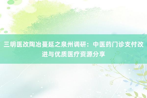 三明医改陶冶蔓延之泉州调研：中医药门诊支付改进与优质医疗资源分享