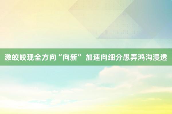 激皎皎现全方向“向新” 加速向细分愚弄鸿沟浸透