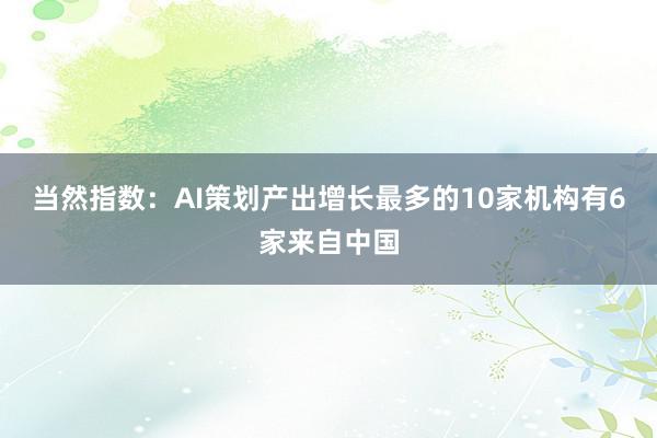 当然指数：AI策划产出增长最多的10家机构有6家来自中国