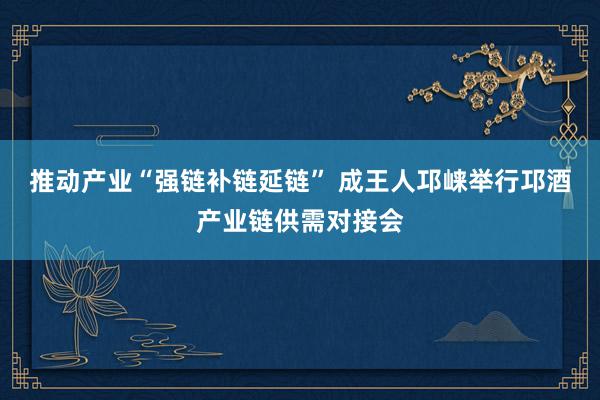 推动产业“强链补链延链” 成王人邛崃举行邛酒产业链供需对接会