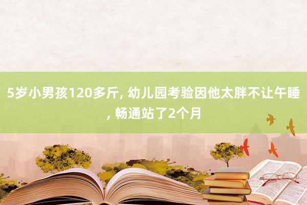 5岁小男孩120多斤, 幼儿园考验因他太胖不让午睡, 畅通站了2个月