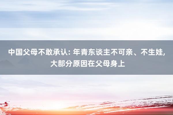 中国父母不敢承认: 年青东谈主不可亲、不生娃, 大部分原因在父母身上