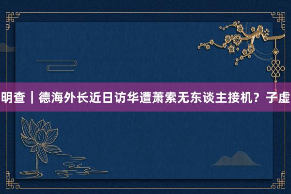 明查｜德海外长近日访华遭萧索无东谈主接机？子虚