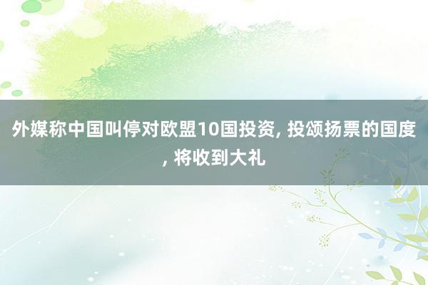 外媒称中国叫停对欧盟10国投资, 投颂扬票的国度, 将收到大礼