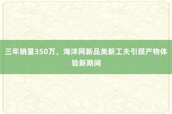 三年销量350万，海洋网新品类新工夫引颈产物体验新期间