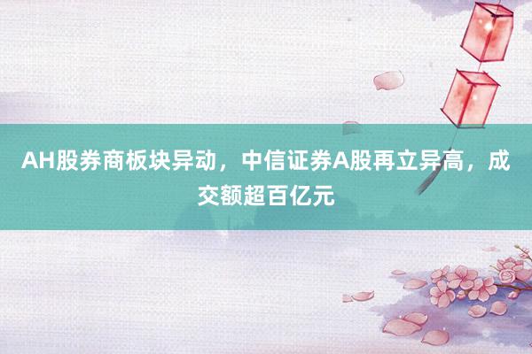 AH股券商板块异动，中信证券A股再立异高，成交额超百亿元