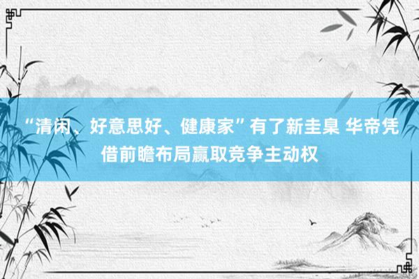 “清闲、好意思好、健康家”有了新圭臬 华帝凭借前瞻布局赢取竞争主动权