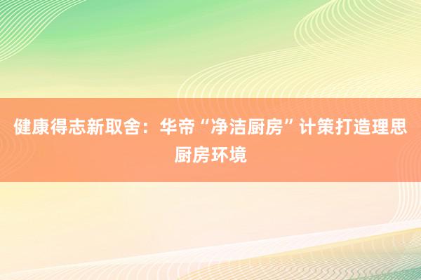 健康得志新取舍：华帝“净洁厨房”计策打造理思厨房环境