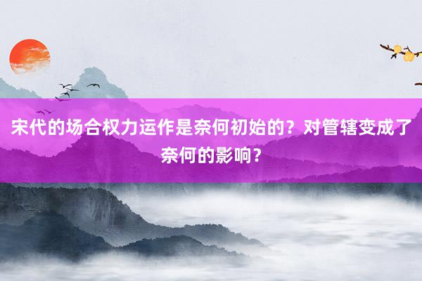 宋代的场合权力运作是奈何初始的？对管辖变成了奈何的影响？