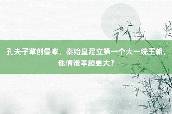 孔夫子草创儒家，秦始皇建立第一个大一统王朝，他俩谁孝顺更大？