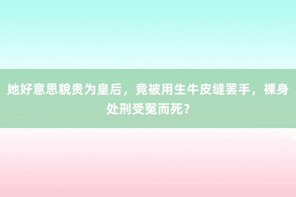 她好意思貌贵为皇后，竟被用生牛皮缝罢手，裸身处刑受冤而死？