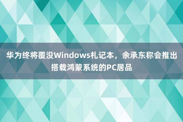 华为终将覆没Windows札记本，余承东称会推出搭载鸿蒙系统的PC居品