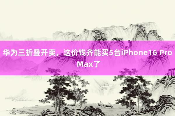 华为三折叠开卖，这价钱齐能买5台iPhone16 Pro Max了