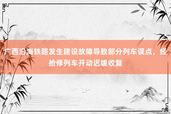 广西沿海铁路发生建设故障导致部分列车误点，经抢修列车开动迟缓收复