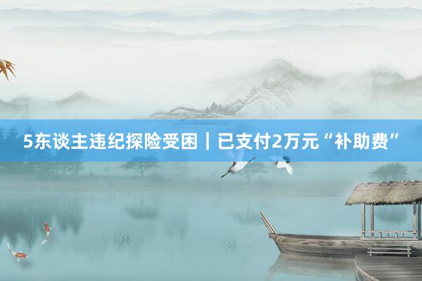 5东谈主违纪探险受困｜已支付2万元“补助费”