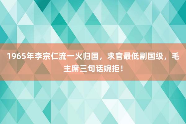 1965年李宗仁流一火归国，求官最低副国级，毛主席三句话婉拒！