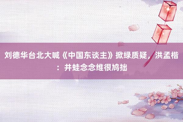 刘德华台北大喊《中国东谈主》掀绿质疑，洪孟楷：井蛙念念维很鸠拙